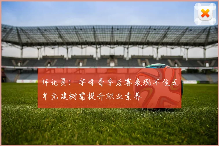 评论员：字母哥季后赛表现不佳五年无建树需提升职业素养