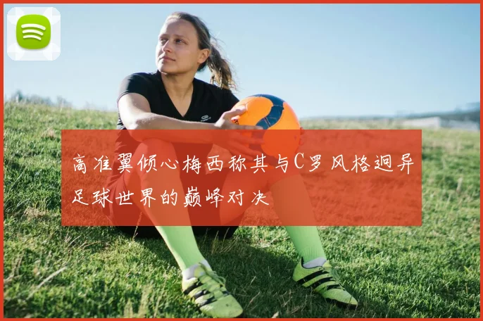 高准翼倾心梅西称其与C罗风格迥异足球世界的巅峰对决