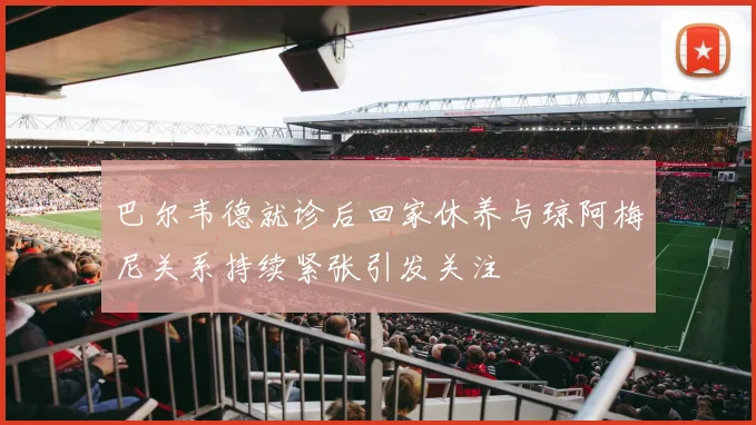巴尔韦德就诊后回家休养与琼阿梅尼关系持续紧张引发关注