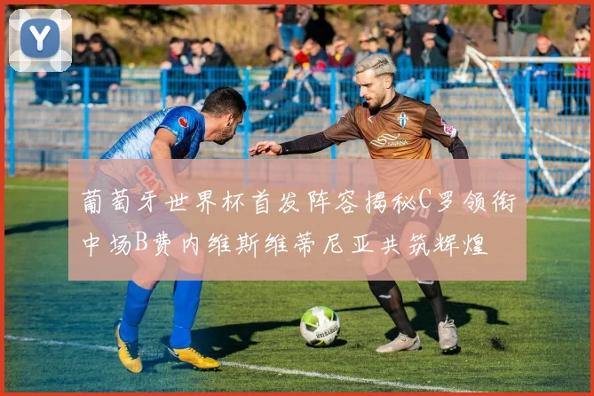 葡萄牙世界杯首发阵容揭秘C罗领衔中场B费内维斯维蒂尼亚共筑辉煌