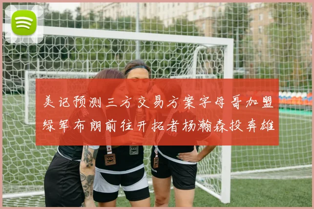 美记预测三方交易方案字母哥加盟绿军布朗前往开拓者杨瀚森投奔雄鹿