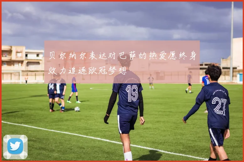 贝尔纳尔表达对巴萨的热爱愿终身效力追逐欧冠梦想