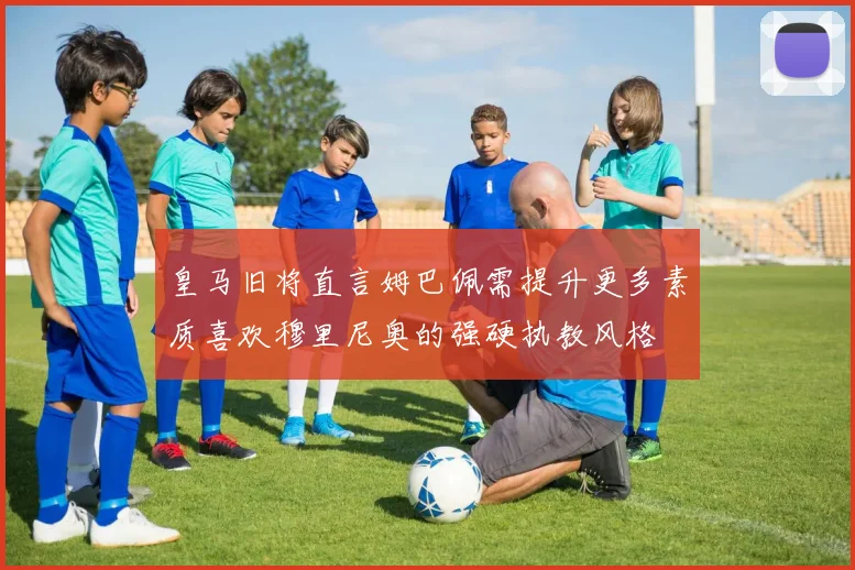 皇马旧将直言姆巴佩需提升更多素质喜欢穆里尼奥的强硬执教风格