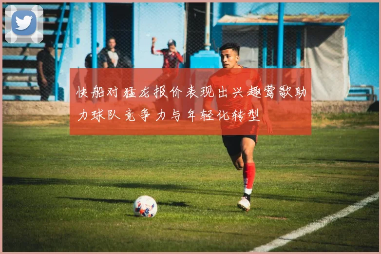 快船对猛龙报价表现出兴趣莺歌助力球队竞争力与年轻化转型