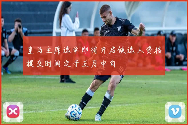 皇马主席选举即将开启候选人资格提交时间定于五月中旬
