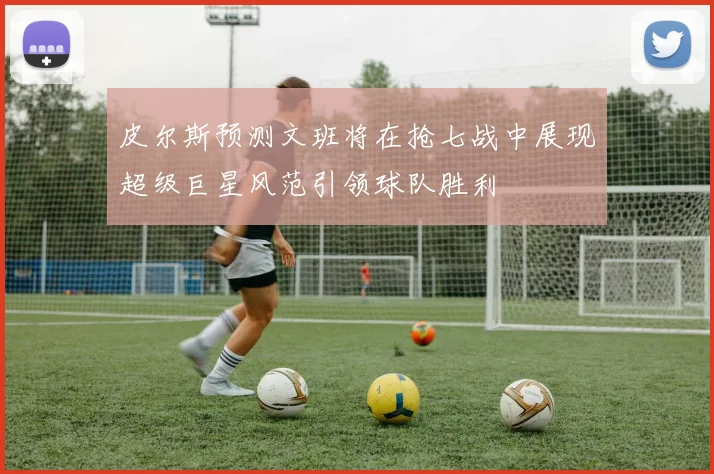 皮尔斯预测文班将在抢七战中展现超级巨星风范引领球队胜利