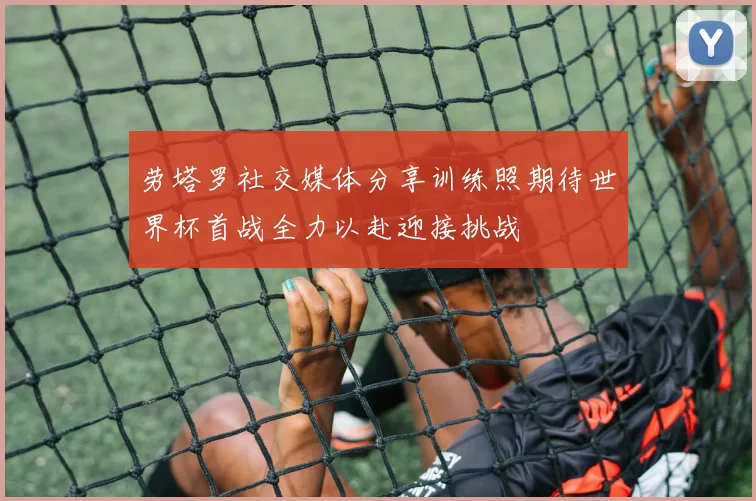 劳塔罗社交媒体分享训练照期待世界杯首战全力以赴迎接挑战
